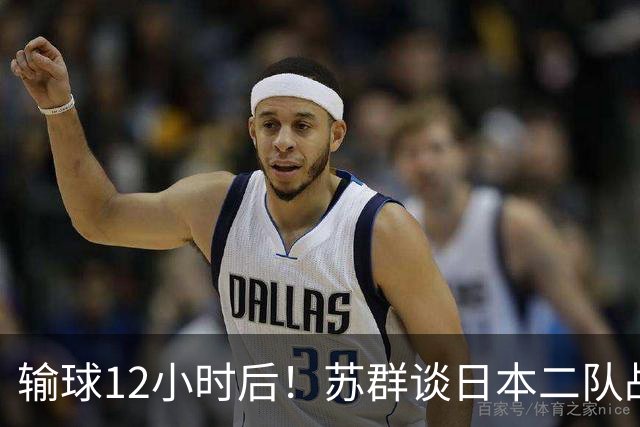 输球12小时后！苏群谈日本二队战略，中国男篮真正的差距藏不住了