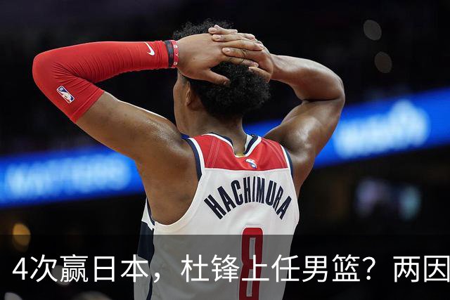 4次赢日本，杜锋上任男篮？两因素关键，曾主动请缨，曾大胜33分